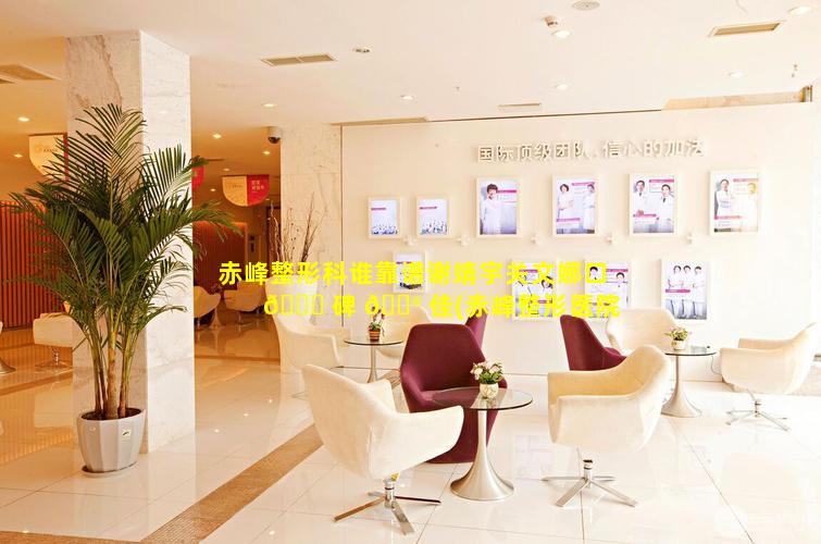 赤峰整形科谁靠谱谢靖宇关文娜口 🕊 碑 💮 佳(赤峰整形医院哪个好)